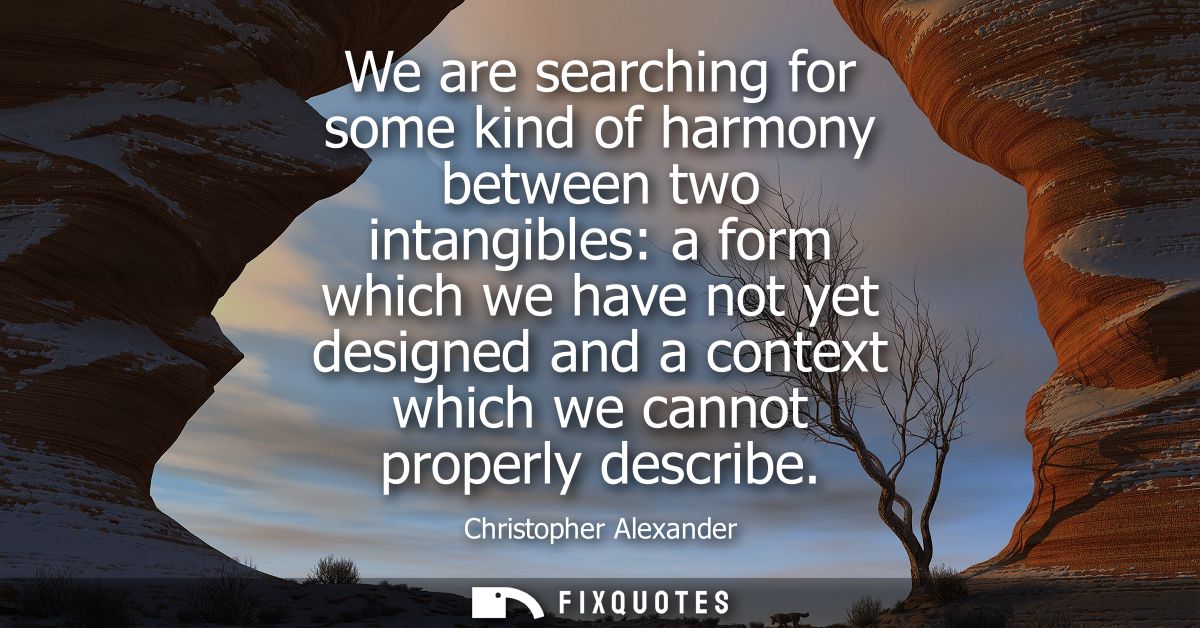 We are searching for some kind of harmony between two intangibles: a form which we have not yet designed and a context w