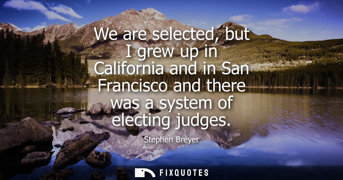 We are selected, but I grew up in California and in San Francisco and there was a system of electing judges