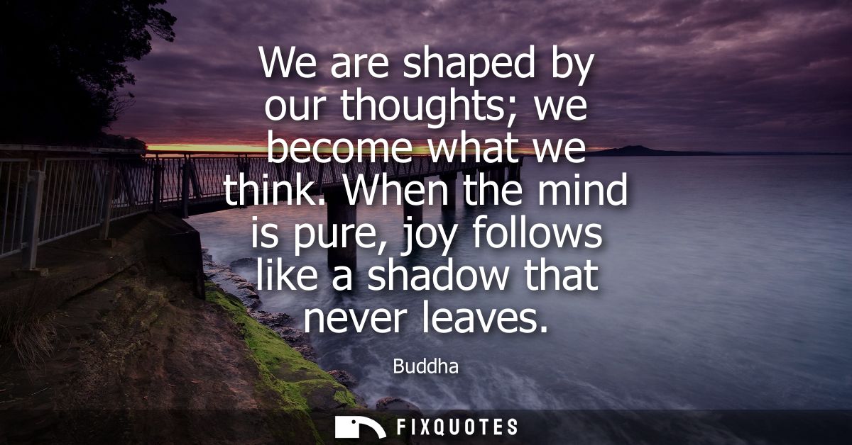 We are shaped by our thoughts we become what we think. When the mind is pure, joy follows like a shadow that never leave