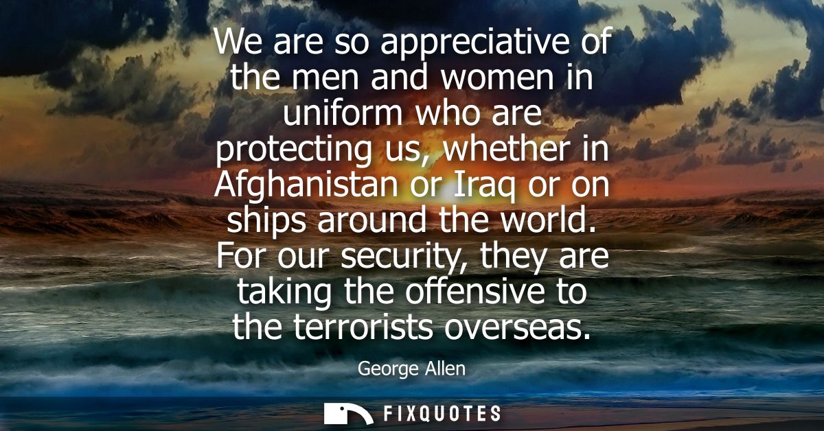 We are so appreciative of the men and women in uniform who are protecting us, whether in Afghanistan or Iraq or on ships