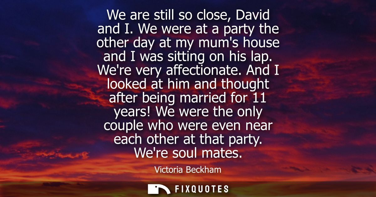 We are still so close, David and I. We were at a party the other day at my mums house and I was sitting on his lap. Were