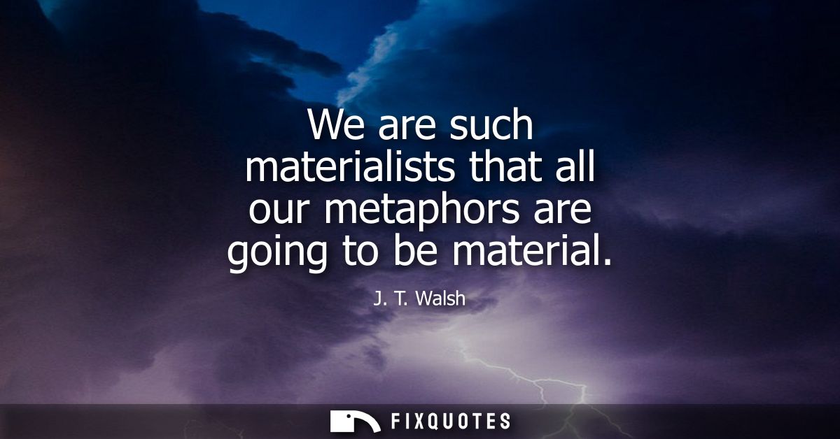 We are such materialists that all our metaphors are going to be material