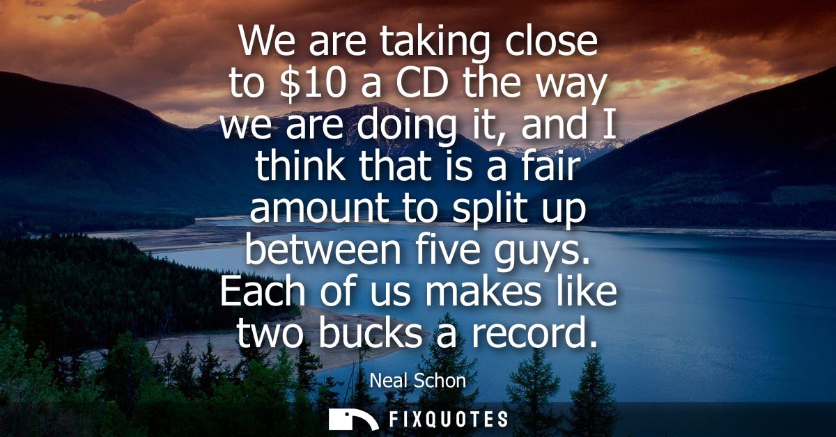 We are taking close to 10 a CD the way we are doing it, and I think that is a fair amount to split up between five guys.