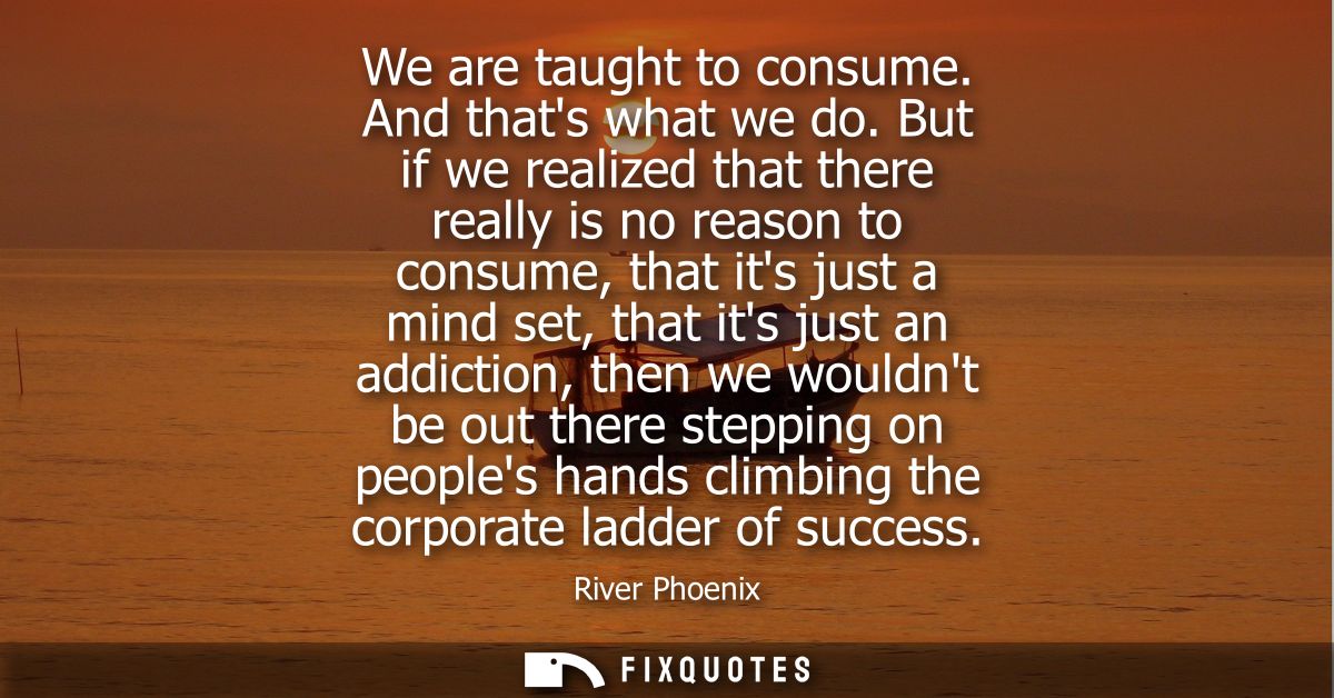 We are taught to consume. And thats what we do. But if we realized that there really is no reason to consume, that its j