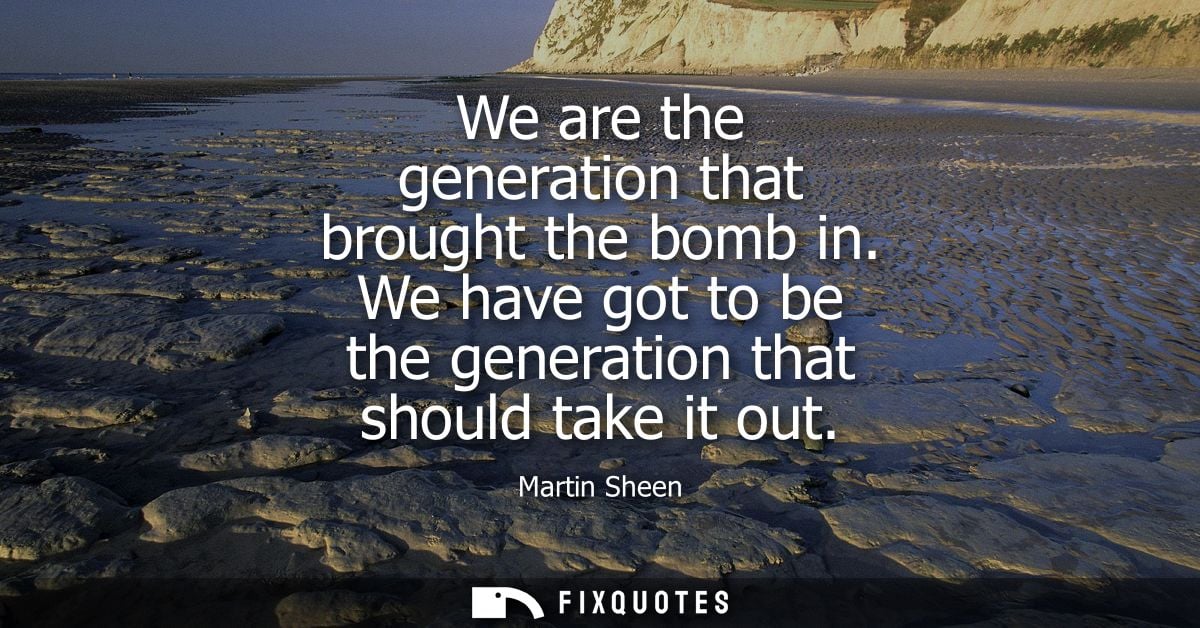 We are the generation that brought the bomb in. We have got to be the generation that should take it out