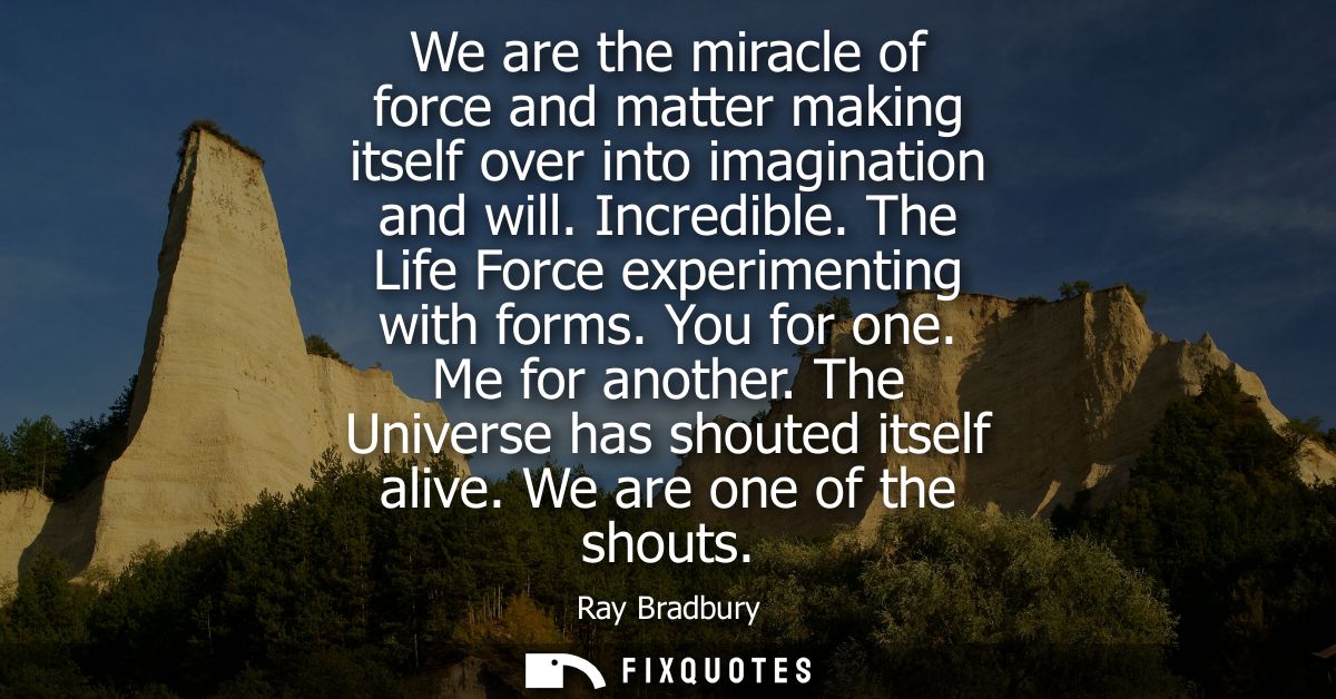 We are the miracle of force and matter making itself over into imagination and will. Incredible. The Life Force experime