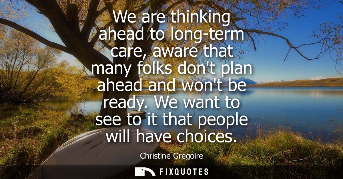 We are thinking ahead to long-term care, aware that many folks dont plan ahead and wont be ready. We want to see to it t
