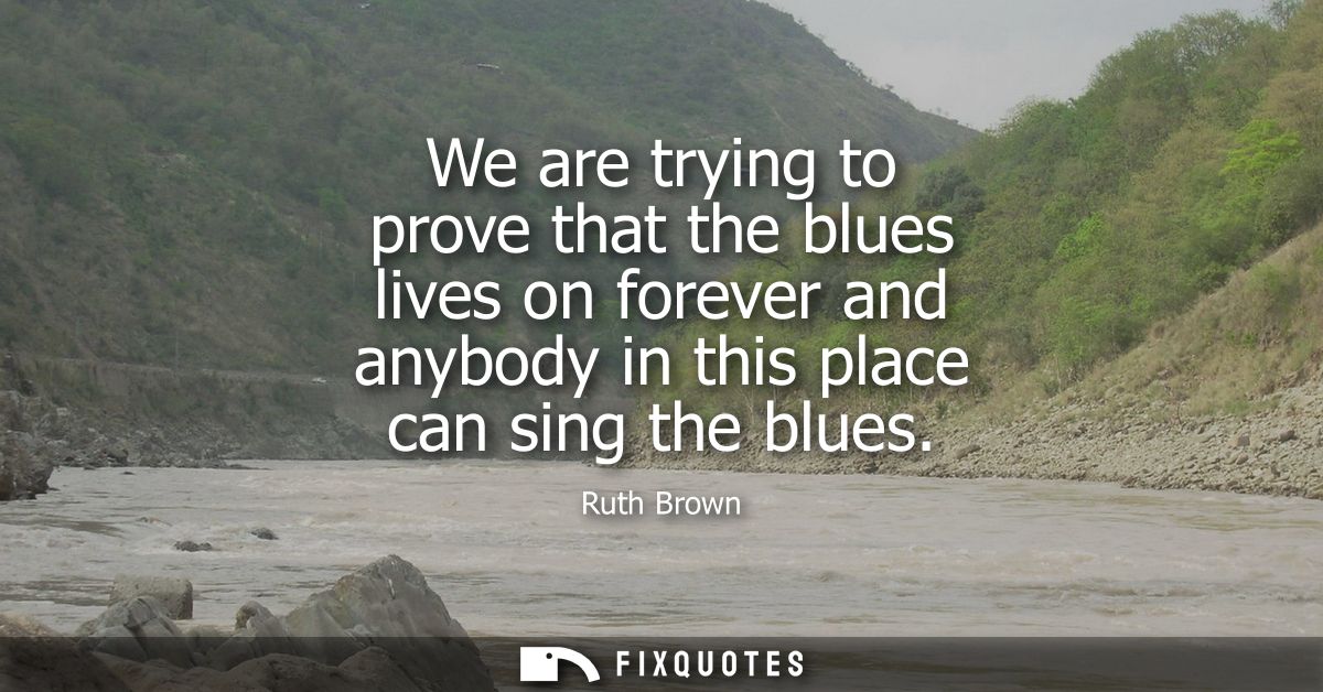 We are trying to prove that the blues lives on forever and anybody in this place can sing the blues