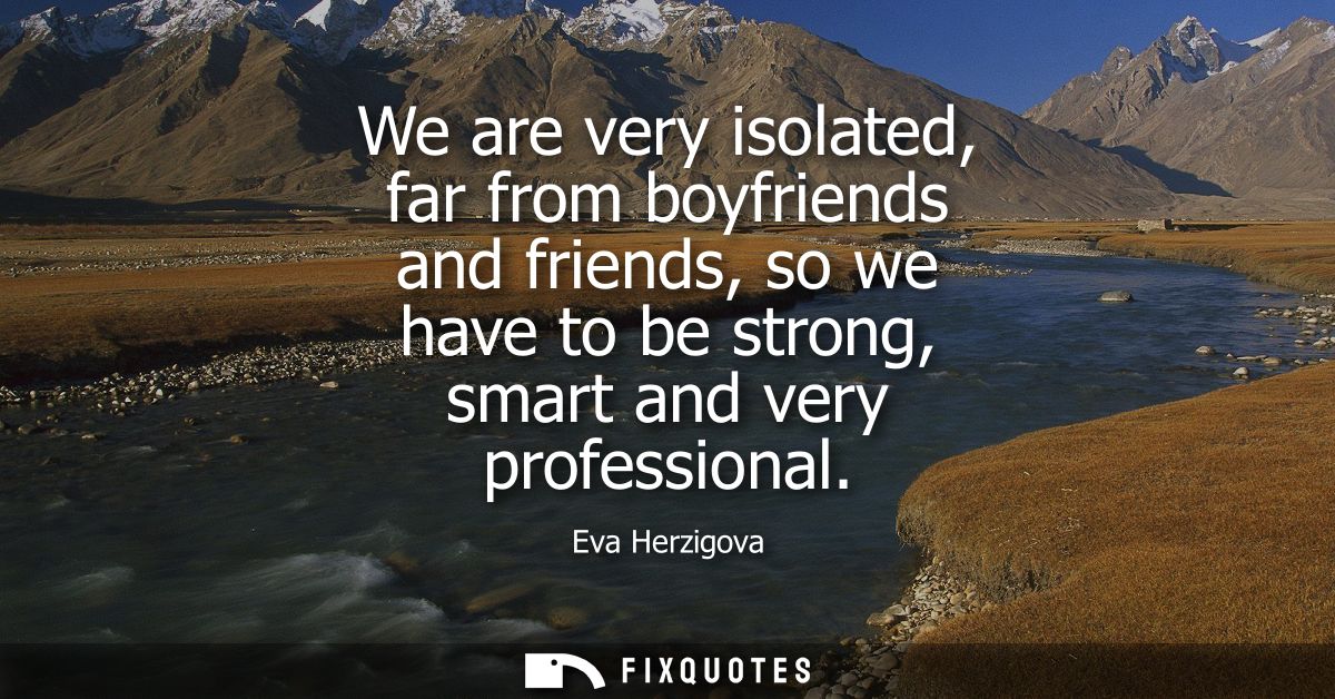 We are very isolated, far from boyfriends and friends, so we have to be strong, smart and very professional