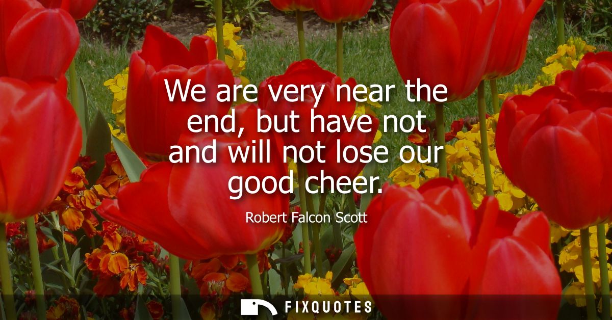We are very near the end, but have not and will not lose our good cheer