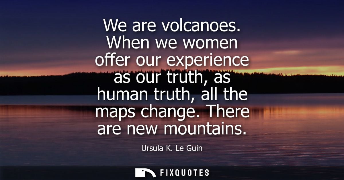 We are volcanoes. When we women offer our experience as our truth, as human truth, all the maps change. There are new mo