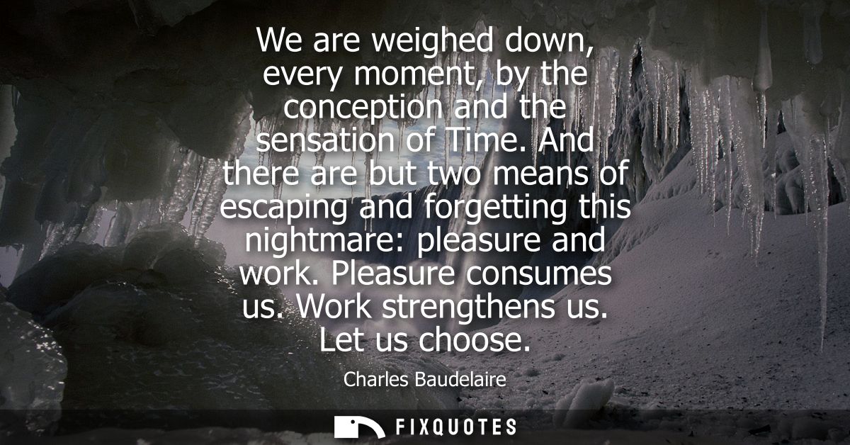 We are weighed down, every moment, by the conception and the sensation of Time. And there are but two means of escaping 