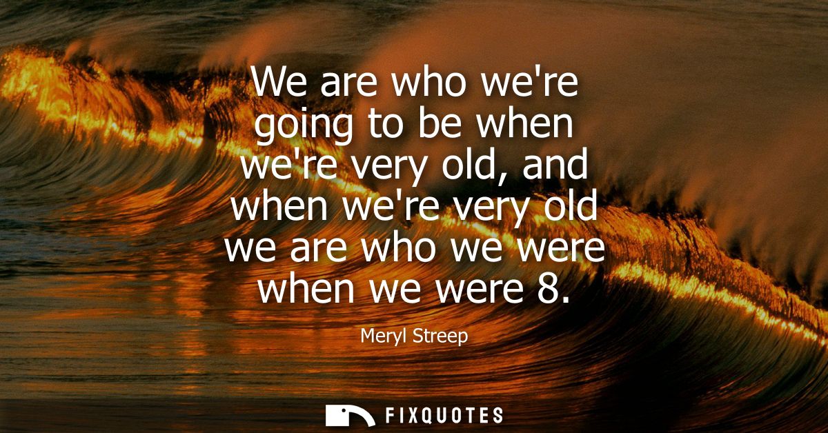 We are who were going to be when were very old, and when were very old we are who we were when we were 8