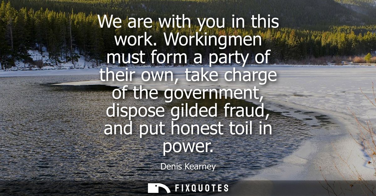 We are with you in this work. Workingmen must form a party of their own, take charge of the government, dispose gilded f