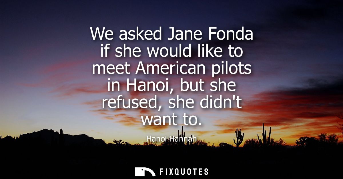 We asked Jane Fonda if she would like to meet American pilots in Hanoi, but she refused, she didnt want to