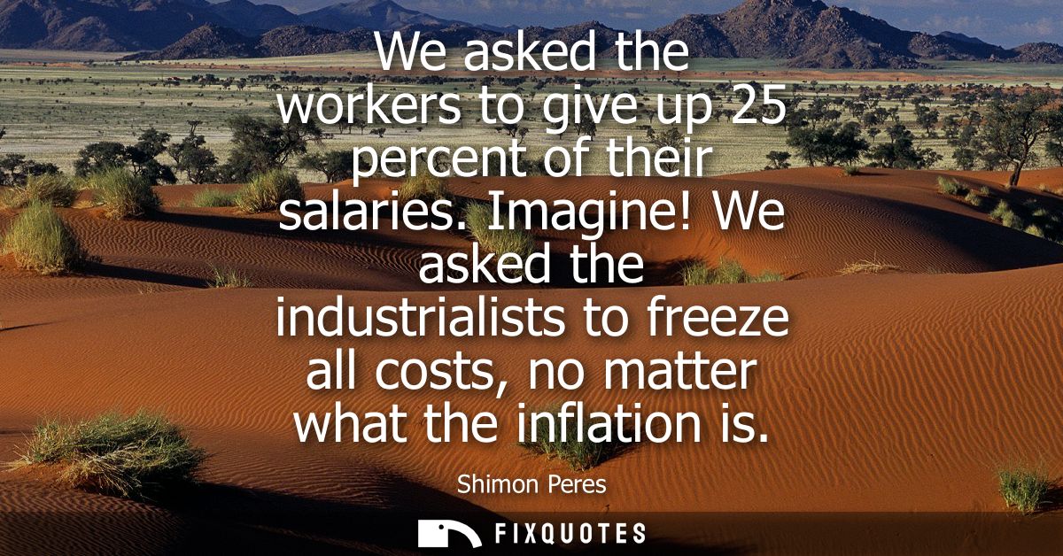 We asked the workers to give up 25 percent of their salaries. Imagine! We asked the industrialists to freeze all costs, 