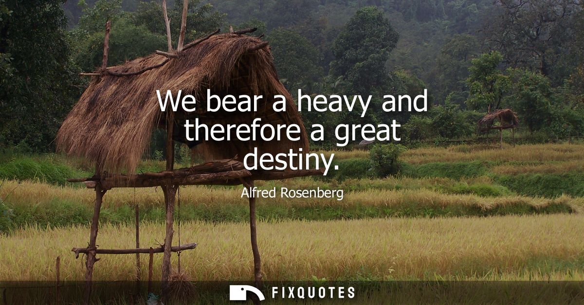 We bear a heavy and therefore a great destiny