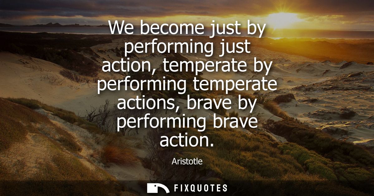We become just by performing just action, temperate by performing temperate actions, brave by performing brave action