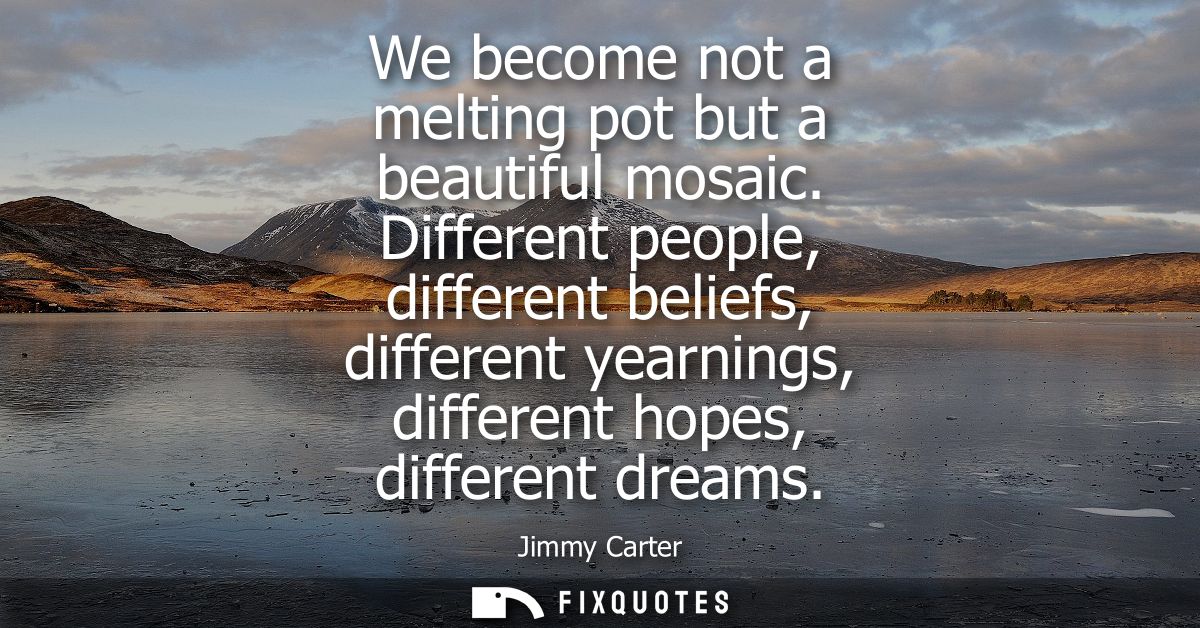 We become not a melting pot but a beautiful mosaic. Different people, different beliefs, different yearnings, different 
