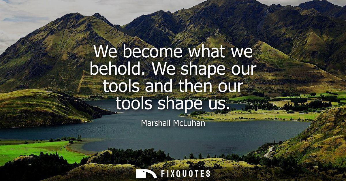 We become what we behold. We shape our tools and then our tools shape us