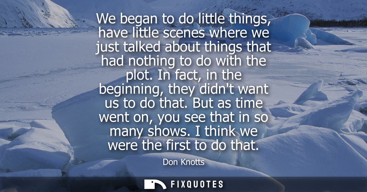 We began to do little things, have little scenes where we just talked about things that had nothing to do with the plot.