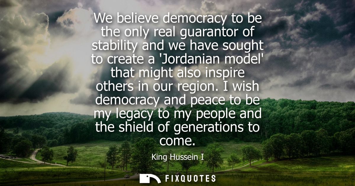 We believe democracy to be the only real guarantor of stability and we have sought to create a Jordanian model that migh