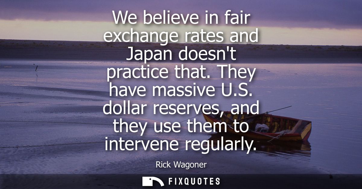 We believe in fair exchange rates and Japan doesnt practice that. They have massive U.S. dollar reserves, and they use t