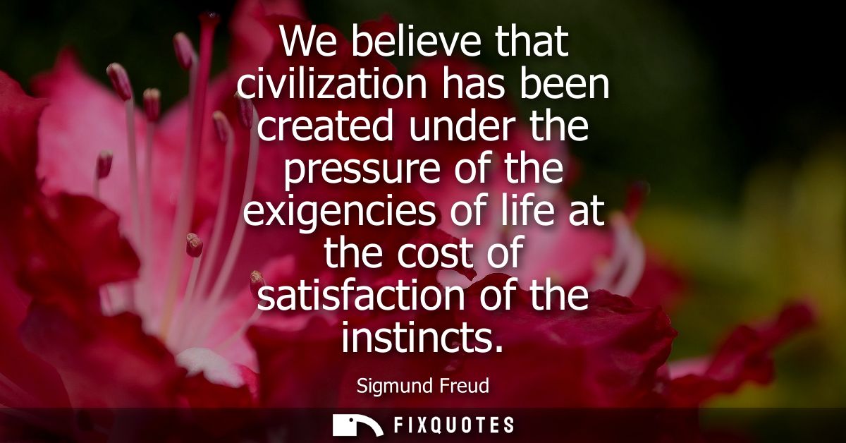 We believe that civilization has been created under the pressure of the exigencies of life at the cost of satisfaction o