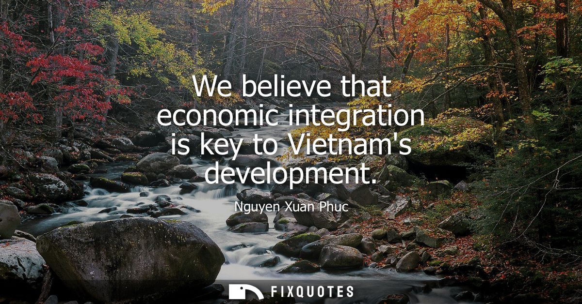 We believe that economic integration is key to Vietnams development