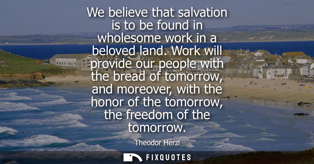 We believe that salvation is to be found in wholesome work in a beloved land. Work will provide our people with the brea