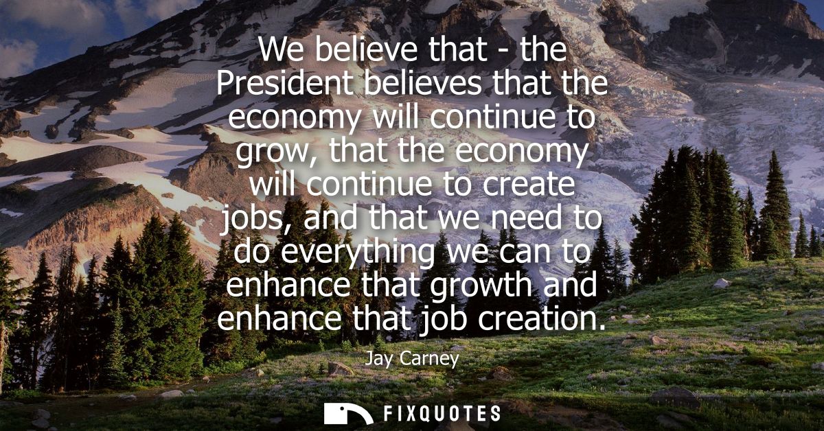 We believe that - the President believes that the economy will continue to grow, that the economy will continue to creat