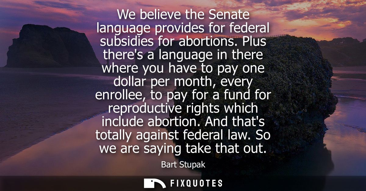 We believe the Senate language provides for federal subsidies for abortions. Plus theres a language in there where you h