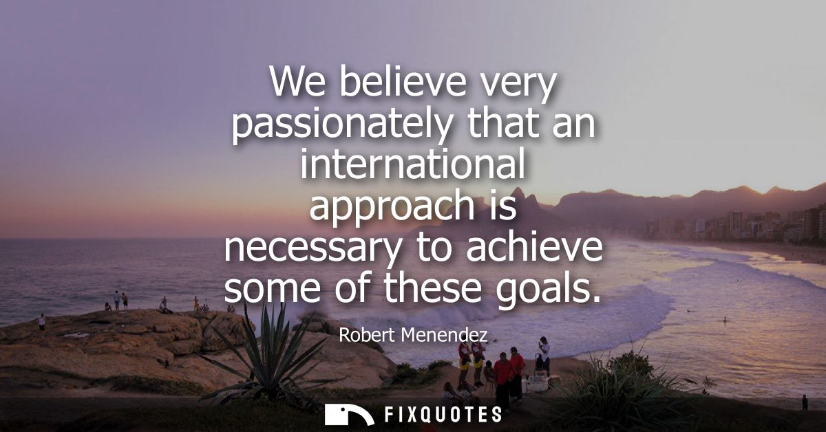 We believe very passionately that an international approach is necessary to achieve some of these goals