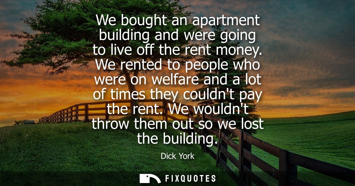 We bought an apartment building and were going to live off the rent money. We rented to people who were on welfare and a