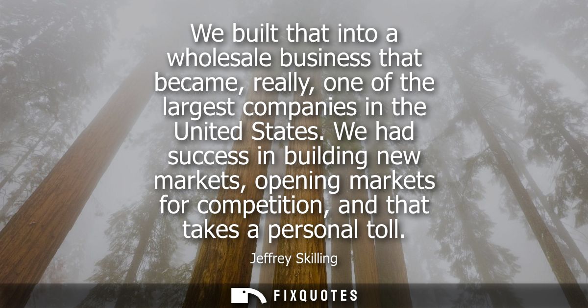 We built that into a wholesale business that became, really, one of the largest companies in the United States.
