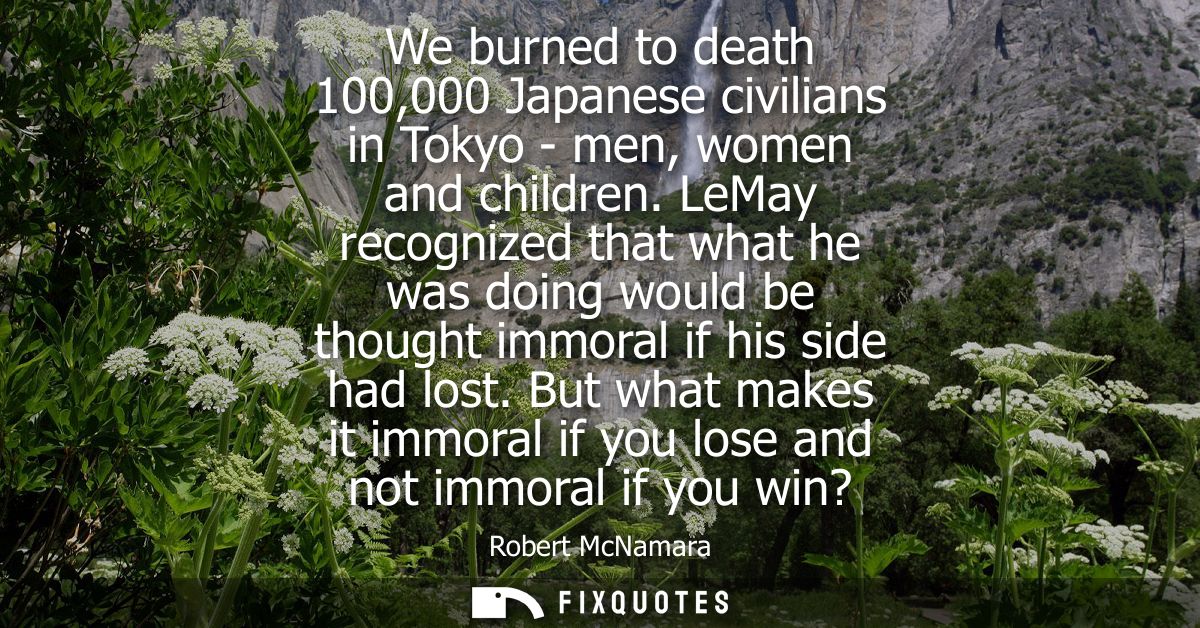 We burned to death 100,000 Japanese civilians in Tokyo - men, women and children. LeMay recognized that what he was doin