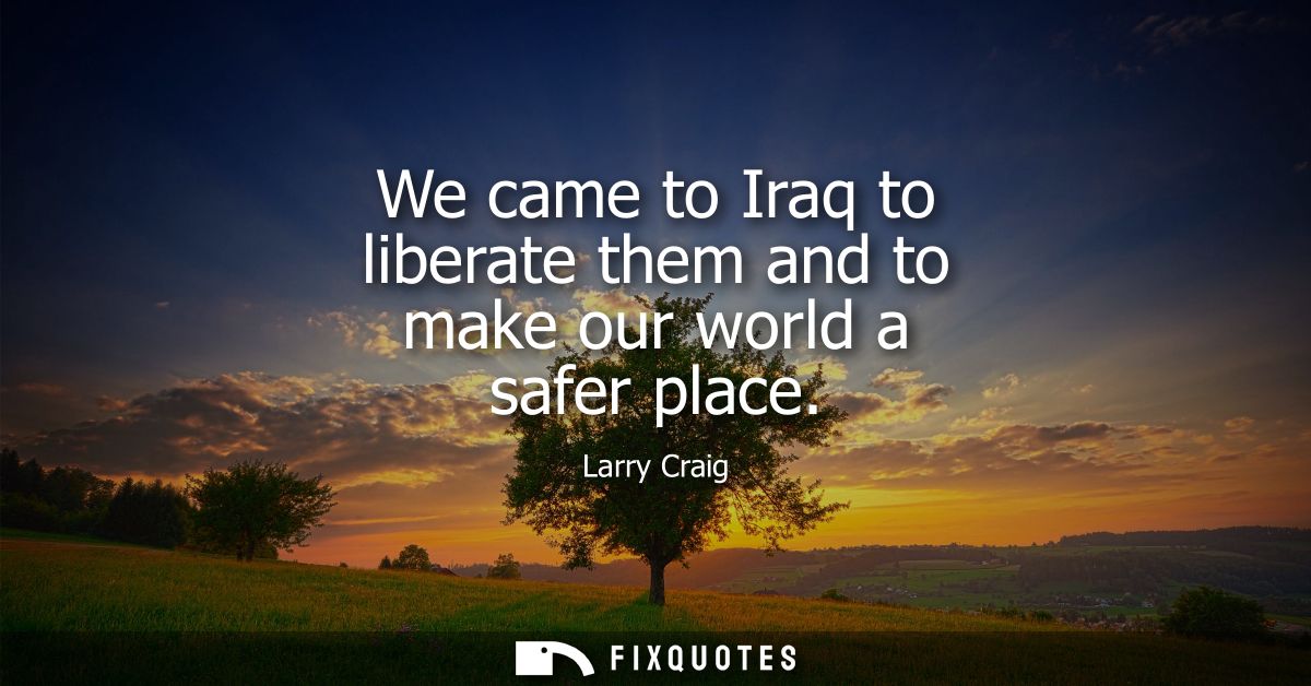 We came to Iraq to liberate them and to make our world a safer place