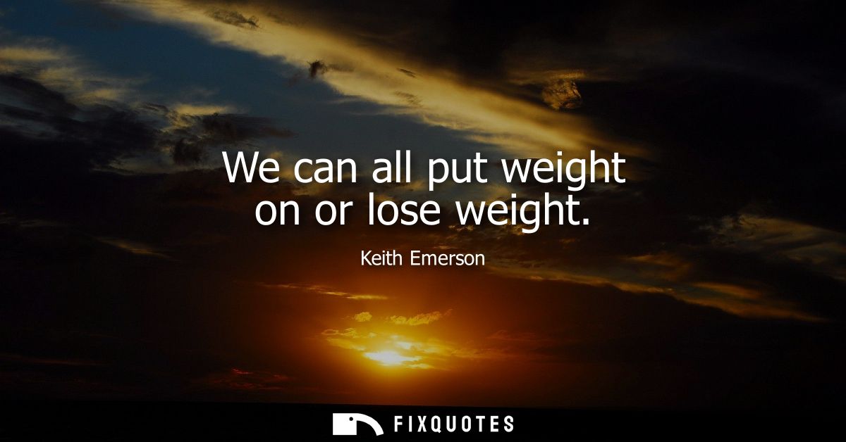 We can all put weight on or lose weight