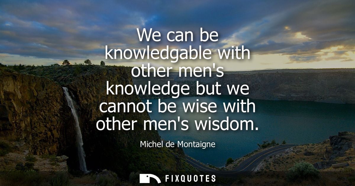 We can be knowledgable with other mens knowledge but we cannot be wise with other mens wisdom