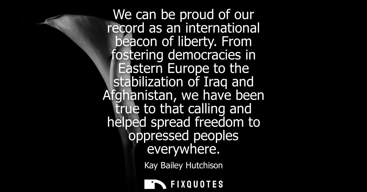 We can be proud of our record as an international beacon of liberty. From fostering democracies in Eastern Europe to the