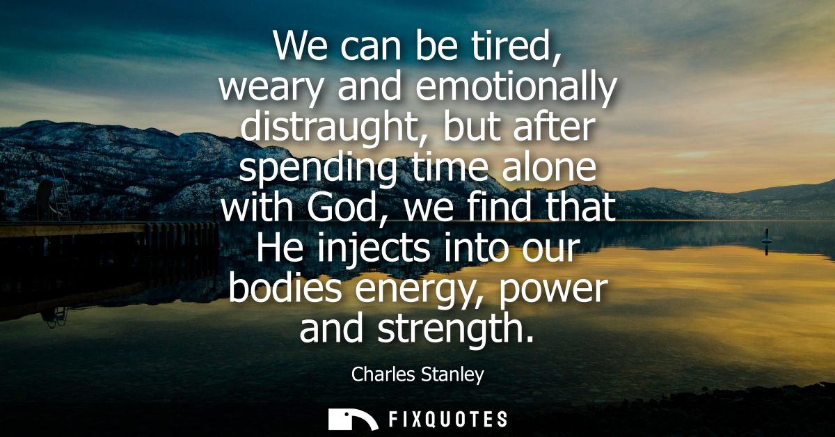 We can be tired, weary and emotionally distraught, but after spending time alone with God, we find that He injects into 