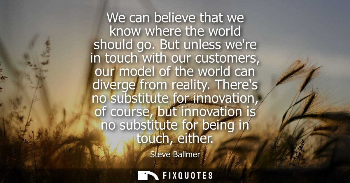 We can believe that we know where the world should go. But unless were in touch with our customers, our model of the wor