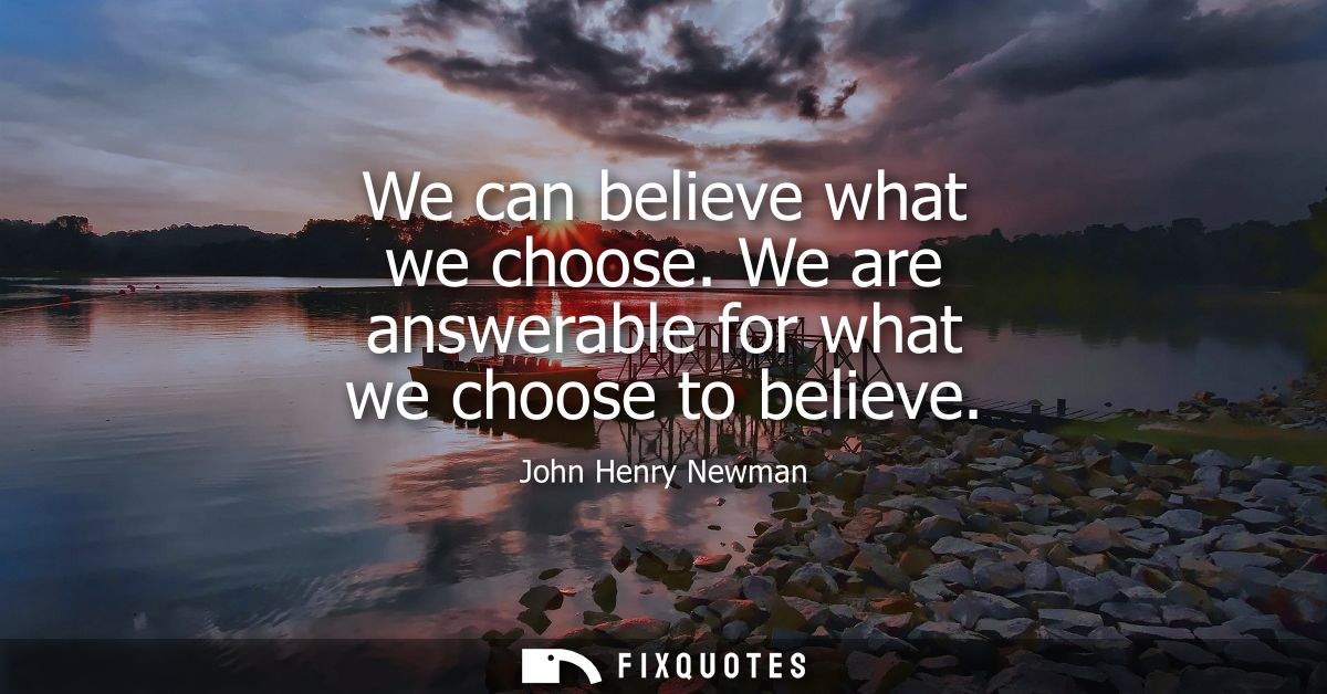 We can believe what we choose. We are answerable for what we choose to believe