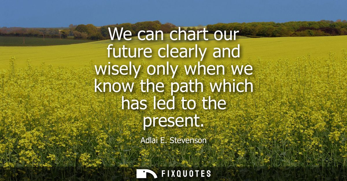 We can chart our future clearly and wisely only when we know the path which has led to the present