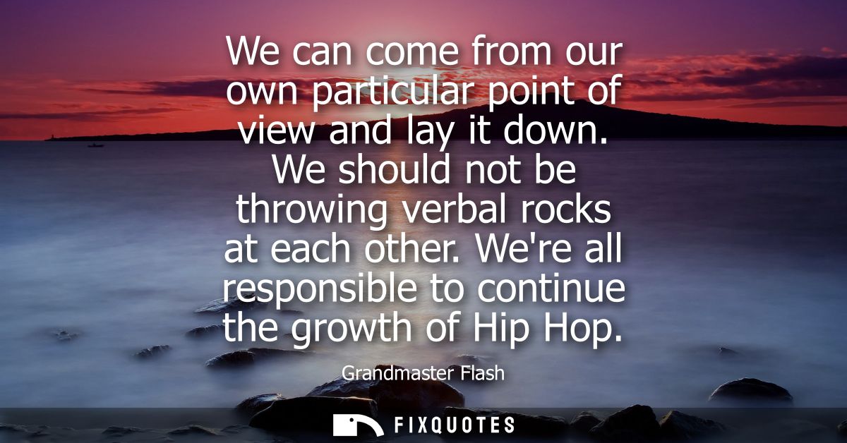 We can come from our own particular point of view and lay it down. We should not be throwing verbal rocks at each other.