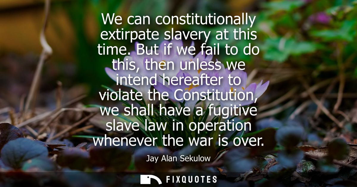 We can constitutionally extirpate slavery at this time. But if we fail to do this, then unless we intend hereafter to vi