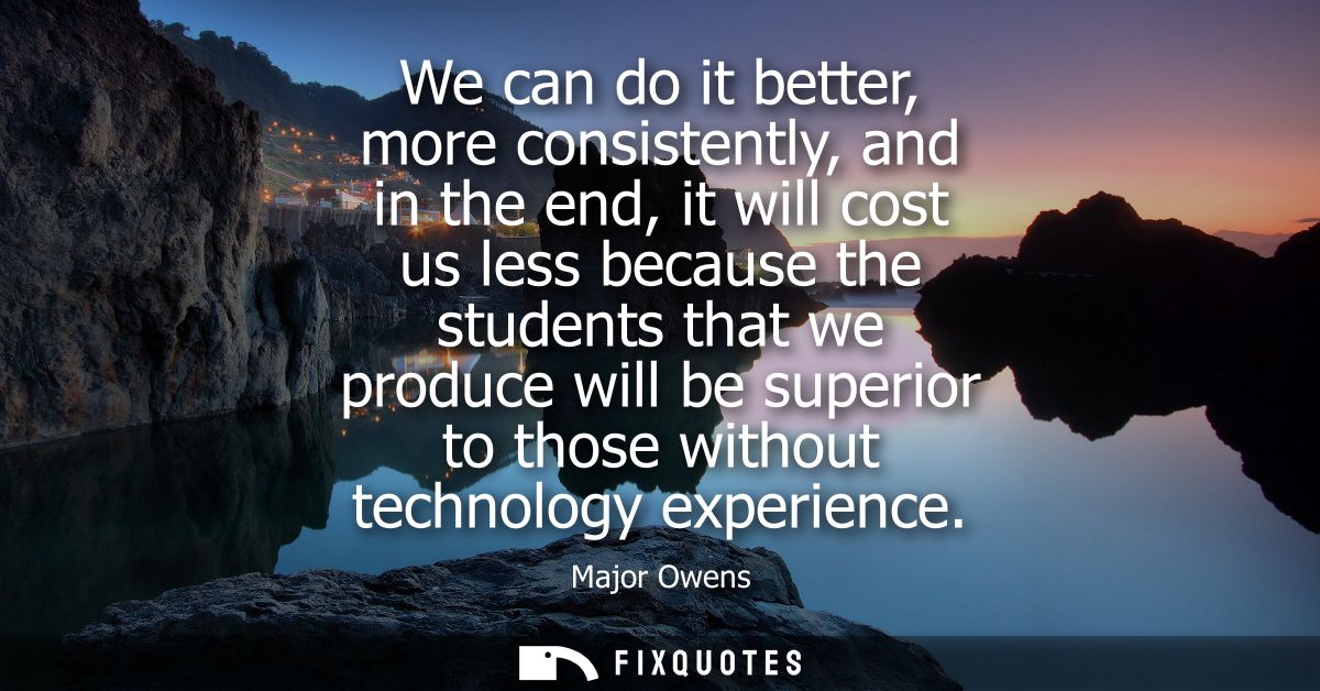 We can do it better, more consistently, and in the end, it will cost us less because the students that we produce will b