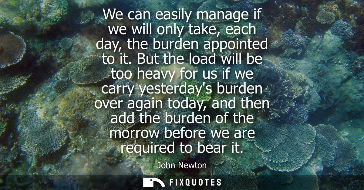 We can easily manage if we will only take, each day, the burden appointed to it. But the load will be too heavy for us i