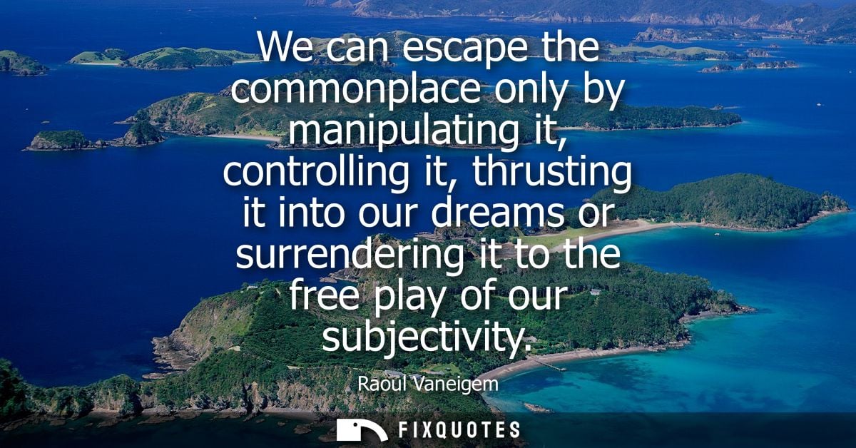 We can escape the commonplace only by manipulating it, controlling it, thrusting it into our dreams or surrendering it t
