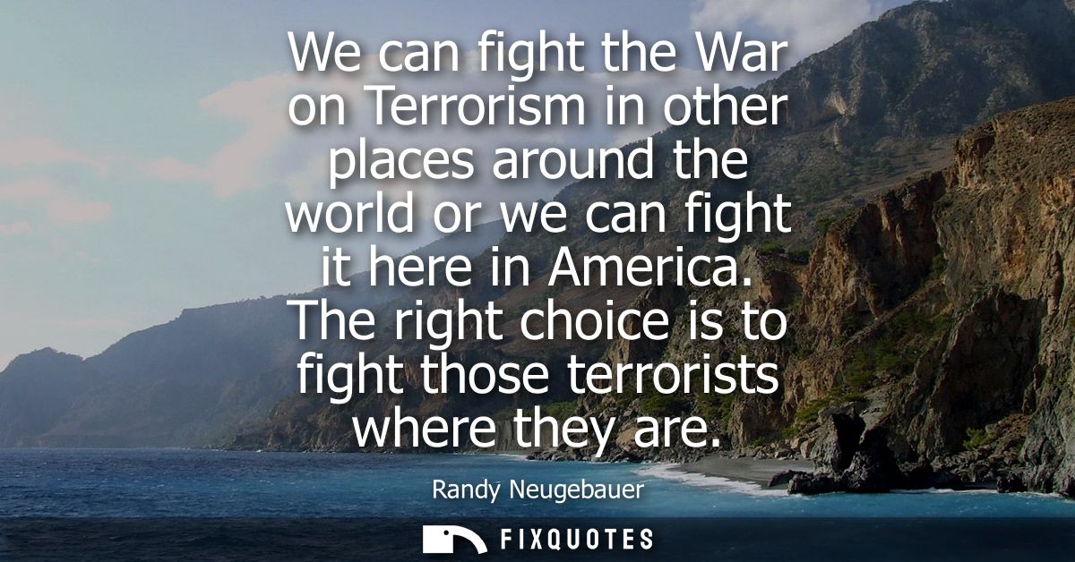 We can fight the War on Terrorism in other places around the world or we can fight it here in America.